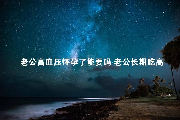 老公高血压怀孕了能要吗 老公长期吃高血压药怀孕了